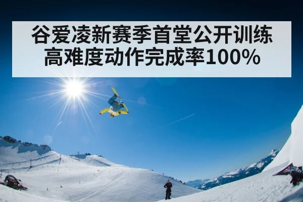 谷爱凌新赛季首堂公开训练 高难度动作完成率100%