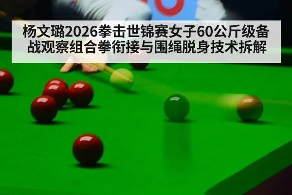 杨文璐2026拳击世锦赛女子60公斤级备战观察组合拳衔接与围绳脱身技术拆解