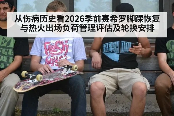 从伤病历史看2026季前赛希罗脚踝恢复与热火出场负荷管理评估及轮换安排